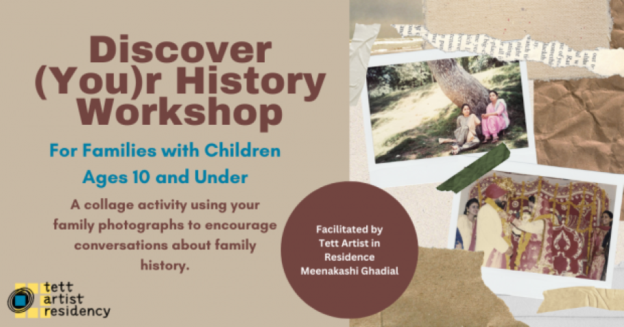 Collaged images of a South Asian family. Discover (You)r History Workshop. For Families with Children Ages 10 and Under. A collage activity using your family photographs to encourage conversations about family history. Facilitated by Tett Artist in Residence Meenakashi Ghadial. Tett Artist Residency Logo.