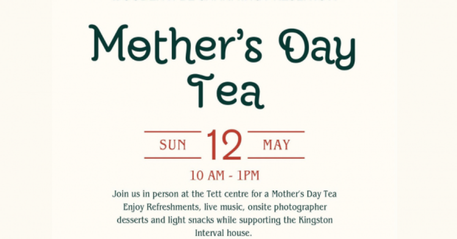 Mother's Day Tea. Sun 12 May 10AM-1PM. Join us in person at the Tett Centre for a Mother's Day Tea. Enjoy light refreshments, live music, onsite photographer, desserts and light snacks while supporting Kingston Interval House.