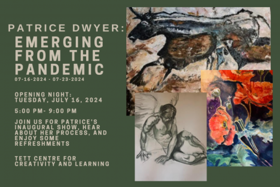 Patrice Dwyer: Emerging from the Pandemic. 07-16-2024 - 07-23-2024. Opening Night: Tuesday July 16, 2024. 5PM - 9PM. Join us for Patrice’s inaugural show, hear about her process, and enjoy some refreshments. Tett Centre for Creativity and Learning. Images of a bull, a person with wings, and a flower.