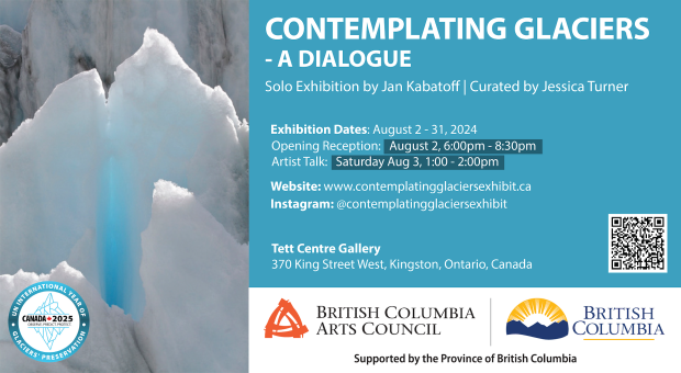 Photo of a glacier. Reads "Contemplating Glaciers: A Dialogue. Solo art exhibition by Jan Kabatoff | Curated by Jessica Turner. Exhibition Dates August 2-31, 2024. Opening Reception August 2, 6-8:30pm. Artist Talk, Saturday August 3, 1-2PM. Website www.contemplatingglaciersexhibit.ca Instagram @contemplatingglaciersexhibit Tett Centre Gallery 370 King Street West, Kingston, ON,  Canada. Includes the logos of BC Arts Council and the UN International Year of Glacier Preservation. 