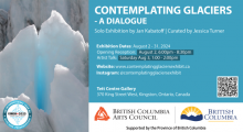 Photo of a glacier. Reads "Contemplating Glaciers: A Dialogue. Solo art exhibition by Jan Kabatoff | Curated by Jessica Turner. Exhibition Dates August 2-31, 2024. Opening Reception August 2, 6-8:30pm. Artist Talk, Saturday August 3, 1-2PM. Website www.contemplatingglaciersexhibit.ca Instagram @contemplatingglaciersexhibit Tett Centre Gallery 370 King Street West, Kingston, ON,  Canada. Includes the logos of BC Arts Council and the UN International Year of Glacier Preservation. 